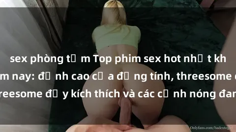 sex phòng tắm Top phim sex hot nhất không thể bỏ lỡ năm nay: đỉnh cao của đồng tính, threesome đầy kích thích và các cảnh nóng đang gây sốt!