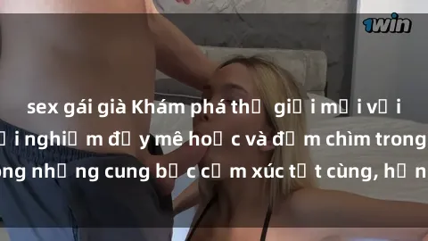 sex gái già Khám phá thế giới mới với sex người lớn: trải nghiệm đầy mê hoặc và đắm chìm trong những cung bậc cảm xúc tột cùng, hứng khởi và cuốn hút.