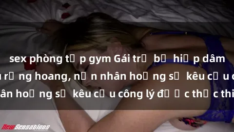 sex phòng tập gym Gái trẻ bị hiếp dâm bạo lực trong khu rừng hoang, nạn nhân hoảng sợ kêu cầu công lý được thực thi