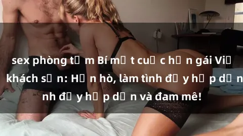 sex phòng tắm Bí mật cuộc hẹn gái Việt lần đầu ở khách sạn: Hẹn hò, làm tình đầy hấp dẫn và đam mê!