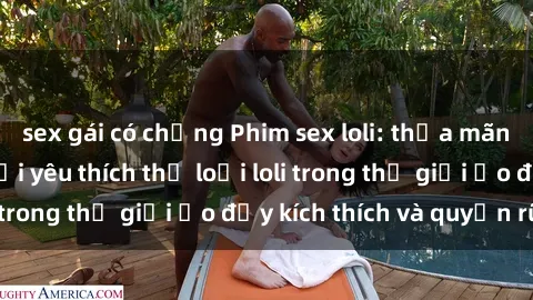 sex gái có chồng Phim sex loli: thỏa mãn đam mê của người yêu thích thể loại loli trong thế giới ảo đầy kích thích và quyến rũ.