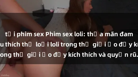 tải phim sex Phim sex loli: thỏa mãn đam mê của người yêu thích thể loại loli trong thế giới ảo đầy kích thích và quyến rũ.