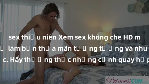 sex thiếu niên Xem sex không che HD miễn phí đảm bảo sẽ làm bạn thỏa mãn tưởng tượng và nhu cầu tình dục. Hãy thưởng thức những cảnh quay hấp dẫn và mãnh liệt ngay bây giờ!