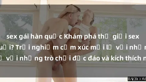 sex gái hàn quốc Khám phá thế giới sex trực tuyến: Hơn tuổi? Trải nghiệm cảm xúc mới lạ với những trò chơi độc đáo và kích thích người lớn
