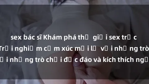 sex bác sĩ Khám phá thế giới sex trực tuyến: Hơn tuổi? Trải nghiệm cảm xúc mới lạ với những trò chơi độc đáo và kích thích người lớn