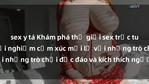 sex y tá Khám phá thế giới sex trực tuyến: Hơn tuổi? Trải nghiệm cảm xúc mới lạ với những trò chơi độc đáo và kích thích người lớn