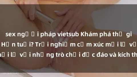 sex người pháp vietsub Khám phá thế giới sex trực tuyến: Hơn tuổi? Trải nghiệm cảm xúc mới lạ với những trò chơi độc đáo và kích thích người lớn