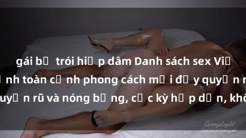 gái bị trói hiếp dâm Danh sách sex Việt Nam không che - Ảnh toàn cảnh phong cách mới đầy quyến rũ và nóng bỏng, cực kỳ hấp dẫn, không thể bỏ qua!
