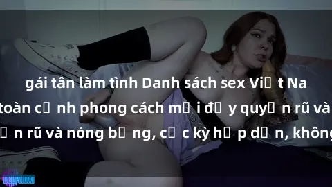 gái tân làm tình Danh sách sex Việt Nam không che - Ảnh toàn cảnh phong cách mới đầy quyến rũ và nóng bỏng, cực kỳ hấp dẫn, không thể bỏ qua!