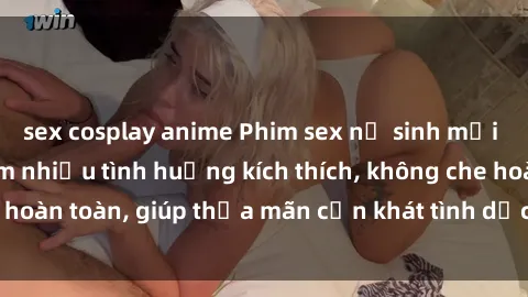 sex cosplay anime Phim sex nữ sinh mới nhất: Trải nghiệm nhiều tình huống kích thích, không che hoàn toàn, giúp thỏa mãn cơn khát tình dục của các bạn trẻ