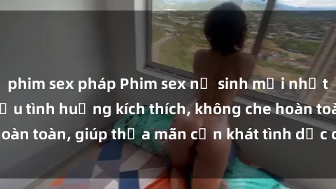 phim sex pháp Phim sex nữ sinh mới nhất: Trải nghiệm nhiều tình huống kích thích, không che hoàn toàn, giúp thỏa mãn cơn khát tình dục của các bạn trẻ