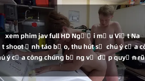 xem phim jav full HD Người mẫu Việt Nam gây sốt với loạt shoot ảnh táo bạo, thu hút sự chú ý của công chúng bằng vẻ đẹp quyến rũ và gợi cảm.