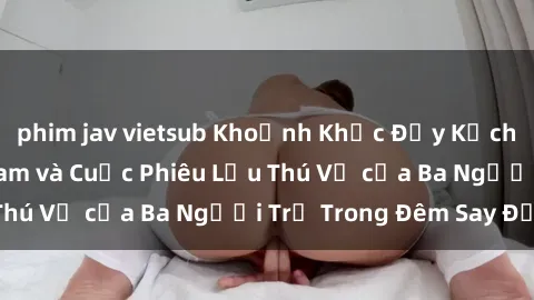 phim jav vietsub Khoảnh Khắc Đầy Kịch Tính: Sex  Việt Nam và Cuộc Phiêu Lưu Thú Vị của Ba Người Trẻ Trong Đêm Say Đắm