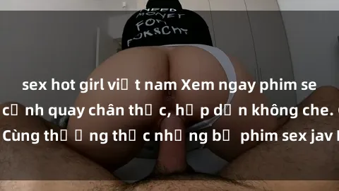 sex hot girl việt nam Xem ngay phim sex jav HD với những cảnh quay chân thực, hấp dẫn không che. Cùng thưởng thức những bộ phim sex jav HD hot nhất hiện nay!