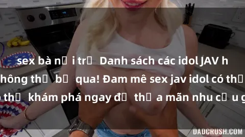 sex bà nội trợ Danh sách các idol JAV hot nhất hiện nay không thể bỏ qua! Đam mê sex jav idol có thể khám phá ngay để thỏa mãn nhu cầu giải trí của mình!