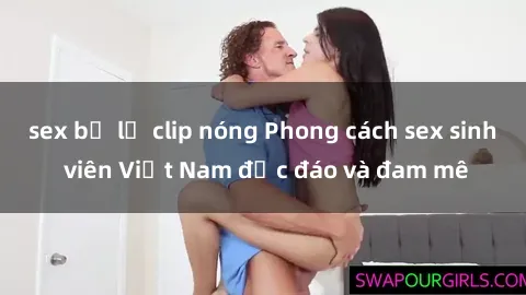 sex bị lộ clip nóng Phong cách sex sinh viên Việt Nam độc đáo và đam mê
